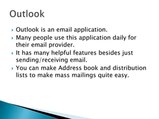    Outlook is an email application.
   Many people use this application daily for
    their email provider.
   It has many helpful features besides just
    sending/receiving email.
   You can make Address book and distribution
    lists to make mass mailings quite easy.
 