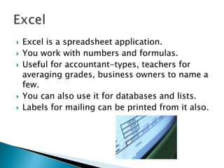    Excel is a spreadsheet application.
   You work with numbers and formulas.
   Useful for accountant-types, teachers for
    averaging grades, business owners to name a
    few.
   You can also use it for databases and lists.
   Labels for mailing can be printed from it also.
 