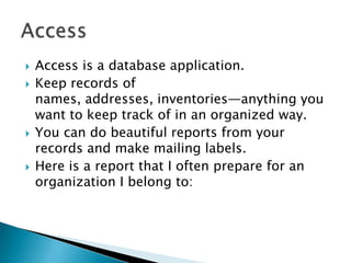    Access is a database application.
   Keep records of
    names, addresses, inventories—anything you
    want to keep track of in an organized way.
   You can do beautiful reports from your
    records and make mailing labels.
   Here is a report that I often prepare for an
    organization I belong to:
 