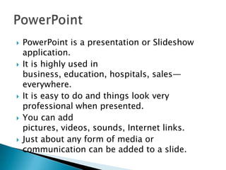    PowerPoint is a presentation or Slideshow
    application.
   It is highly used in
    business, education, hospitals, sales—
    everywhere.
   It is easy to do and things look very
    professional when presented.
   You can add
    pictures, videos, sounds, Internet links.
   Just about any form of media or
    communication can be added to a slide.
 