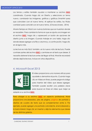 CARBONEL TEATINO STEFANY 9 
MICROSOFT OFFICE 2013 
Los temas y estilos también ayudan a mantener su archivo DOC coordinado. Cuando haga clic en Diseño y seleccione un tema nuevo, cambiarán las imágenes, gráficos y gráficos SmartArt para que coincidan con el nuevo tema. Al aplicar los estilos, los títulos cambian para coincidir con el nuevo tema. (Chavez Linares , 2014) 
Ahorre tiempo en Word con nuevos botones que se muestran donde se necesiten. Para cambiar la forma en que se ajusta una imagen en el archivo DOC, haga clic y aparecerá un botón de opciones de diseño junto a la imagen. Cuando trabaje en una tabla, haga clic donde desee agregar una fila o columna y, a continuación, haga clic en el signo más. 
La lectura es más fácil, también, en la nueva vista de lectura. Puede contraer partes del archivo DOC y centrarse en el texto que desee. Si necesita detener la lectura antes de llegar al final, Word le recordará dónde dejó la lectura, incluso en otros dispositivos. 
4. Microsoft Excel 2013 
El vídeo proporciona una manera eficaz para ayudarle a demostrar el punto. Cuando haga clic en Vídeo en línea, puede pegar el código para insertar del vídeo que desea agregar. También puede escribir una palabra clave para buscar en línea el vídeo que mejor se adapte a su archivo DOC. Para otorgar a su archivo DOC un aspecto profesional, Word proporciona encabezados, pies de página, páginas de portada y diseños de cuadro de texto que se complementan entre sí. Por ejemplo, puede agregar una portada coincidente, el encabezado y la barra lateral. Haga clic en Insertar y elija los elementos que desee de las distintas galerías.  