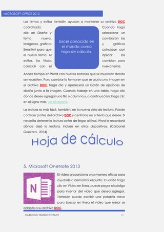CARBONEL TEATINO STEFANY 10 
MICROSOFT OFFICE 2013 
Los temas y estilos también ayudan a mantener su archivo DOC coordinado. Cuando haga clic en Diseño y seleccione un tema nuevo, cambiarán las imágenes, gráficos y gráficos SmartArt para que coincidan con el nuevo tema. Al aplicar los estilos, los títulos cambian para coincidir con el nuevo tema. 
Ahorre tiempo en Word con nuevos botones que se muestran donde se necesiten. Para cambiar la forma en que se ajusta una imagen en el archivo DOC, haga clic y aparecerá un botón de opciones de diseño junto a la imagen. Cuando trabaje en una tabla, haga clic donde desee agregar una fila o columna y, a continuación, haga clic en el signo más, ver el reporte. 
La lectura es más fácil, también, en la nueva vista de lectura. Puede contraer partes del archivo DOC y centrarse en el texto que desee. Si necesita detener la lectura antes de llegar al final, Word le recordará dónde dejó la lectura, incluso en otros dispositivos. (Carbonel Guevara , 2014) 
5. Microsoft OneNote 2013 
El vídeo proporciona una manera eficaz para ayudarle a demostrar el punto. Cuando haga clic en Vídeo en línea, puede pegar el código para insertar del vídeo que desea agregar. También puede escribir una palabra clave para buscar en línea el vídeo que mejor se adapte a su archivo DOC. 
Excel conocido en el mundo como hoja de cálculo.  