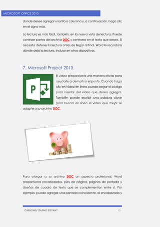 CARBONEL TEATINO STEFANY 13 
MICROSOFT OFFICE 2013 
donde desee agregar una fila o columna y, a continuación, haga clic en el signo más. 
La lectura es más fácil, también, en la nueva vista de lectura. Puede contraer partes del archivo DOC y centrarse en el texto que desee. Si necesita detener la lectura antes de llegar al final, Word le recordará dónde dejó la lectura, incluso en otros dispositivos. 
7. Microsoft Project 2013 
El vídeo proporciona una manera eficaz para ayudarle a demostrar el punto. Cuando haga clic en Vídeo en línea, puede pegar el código para insertar del vídeo que desea agregar. También puede escribir una palabra clave para buscar en línea el vídeo que mejor se adapte a su archivo DOC. 
Para otorgar a su archivo DOC un aspecto profesional, Word proporciona encabezados, pies de página, páginas de portada y diseños de cuadro de texto que se complementan entre sí. Por ejemplo, puede agregar una portada coincidente, el encabezado y  
