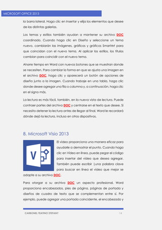 CARBONEL TEATINO STEFANY 14 
MICROSOFT OFFICE 2013 
la barra lateral. Haga clic en Insertar y elija los elementos que desee de las distintas galerías. 
Los temas y estilos también ayudan a mantener su archivo DOC coordinado. Cuando haga clic en Diseño y seleccione un tema nuevo, cambiarán las imágenes, gráficos y gráficos SmartArt para que coincidan con el nuevo tema. Al aplicar los estilos, los títulos cambian para coincidir con el nuevo tema. 
Ahorre tiempo en Word con nuevos botones que se muestran donde se necesiten. Para cambiar la forma en que se ajusta una imagen en el archivo DOC, haga clic y aparecerá un botón de opciones de diseño junto a la imagen. Cuando trabaje en una tabla, haga clic donde desee agregar una fila o columna y, a continuación, haga clic en el signo más. 
La lectura es más fácil, también, en la nueva vista de lectura. Puede contraer partes del archivo DOC y centrarse en el texto que desee. Si necesita detener la lectura antes de llegar al final, Word le recordará dónde dejó la lectura, incluso en otros dispositivos. 
8. Microsoft Visio 2013 
El vídeo proporciona una manera eficaz para ayudarle a demostrar el punto. Cuando haga clic en Vídeo en línea, puede pegar el código para insertar del vídeo que desea agregar. También puede escribir |una palabra clave para buscar en línea el vídeo que mejor se adapte a su archivo DOC. 
Para otorgar a su archivo DOC un aspecto profesional, Word proporciona encabezados, pies de página, páginas de portada y diseños de cuadro de texto que se complementan entre sí. Por ejemplo, puede agregar una portada coincidente, el encabezado y  