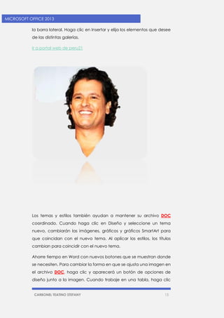 CARBONEL TEATINO STEFANY 15 
MICROSOFT OFFICE 2013 
la barra lateral. Haga clic en Insertar y elija los elementos que desee de las distintas galerías. 
Ir a portal web de peru21 
Los temas y estilos también ayudan a mantener su archivo DOC coordinado. Cuando haga clic en Diseño y seleccione un tema nuevo, cambiarán las imágenes, gráficos y gráficos SmartArt para que coincidan con el nuevo tema. Al aplicar los estilos, los títulos cambian para coincidir con el nuevo tema. 
Ahorre tiempo en Word con nuevos botones que se muestran donde se necesiten. Para cambiar la forma en que se ajusta una imagen en el archivo DOC, haga clic y aparecerá un botón de opciones de diseño junto a la imagen. Cuando trabaje en una tabla, haga clic  