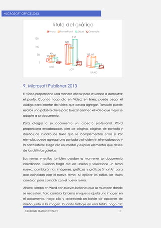 CARBONEL TEATINO STEFANY 17 
MICROSOFT OFFICE 2013 
9. Microsoft Publisher 2013 
El vídeo proporciona una manera eficaz para ayudarle a demostrar el punto. Cuando haga clic en Vídeo en línea, puede pegar el código para insertar del vídeo que desea agregar. También puede escribir una palabra clave para buscar en línea el vídeo que mejor se adapte a su documento. 
Para otorgar a su documento un aspecto profesional, Word proporciona encabezados, pies de página, páginas de portada y diseños de cuadro de texto que se complementan entre sí. Por ejemplo, puede agregar una portada coincidente, el encabezado y la barra lateral. Haga clic en Insertar y elija los elementos que desee de las distintas galerías. 
Los temas y estilos también ayudan a mantener su documento coordinado. Cuando haga clic en Diseño y seleccione un tema nuevo, cambiarán las imágenes, gráficos y gráficos SmartArt para que coincidan con el nuevo tema. Al aplicar los estilos, los títulos cambian para coincidir con el nuevo tema. 
Ahorre tiempo en Word con nuevos botones que se muestran donde se necesiten. Para cambiar la forma en que se ajusta una imagen en el documento, haga clic y aparecerá un botón de opciones de diseño junto a la imagen. Cuando trabaje en una tabla, haga clic 
0 
50 
100 
150 
UNT 
UCV 
UPAO 
20 
120 
60 
40 
100 
60 
30 
150 
20 
5 
20 
10 
Título del gráfico 
Word 
PowerPoint 
Excel 
OneNote  