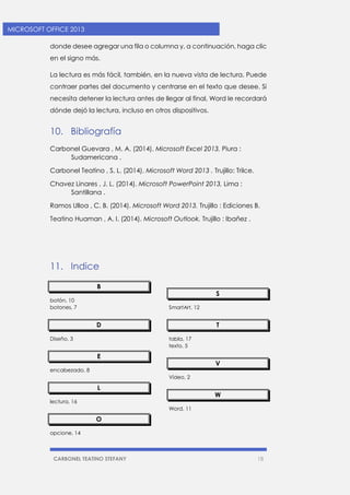 CARBONEL TEATINO STEFANY 18 
MICROSOFT OFFICE 2013 
donde desee agregar una fila o columna y, a continuación, haga clic en el signo más. 
La lectura es más fácil, también, en la nueva vista de lectura. Puede contraer partes del documento y centrarse en el texto que desee. Si necesita detener la lectura antes de llegar al final, Word le recordará dónde dejó la lectura, incluso en otros dispositivos. 
10. Bibliografía 
Carbonel Guevara , M. A. (2014). Microsoft Excel 2013. Piura : Sudamericana . 
Carbonel Teatino , S. L. (2014). Microsoft Word 2013 . Trujillo: Trilce. 
Chavez Linares , J. L. (2014). Microsoft PowerPoint 2013. Lima : Santillana . 
Ramos Ulloa , C. B. (2014). Microsoft Word 2013. Trujillo : Ediciones B. 
Teatino Huaman , A. I. (2014). Microsoft Outlook. Trujillo : Ibañez . 
11. Indice 
B 
botón, 10 
botones, 7 
D 
Diseño, 3 
E 
encabezado, 8 
L 
lectura, 16 
O 
opcione, 14 
S 
SmartArt, 12 
T 
tabla, 17 
texto, 5 
V 
Vídeo, 2 
W 
Word, 11 
 