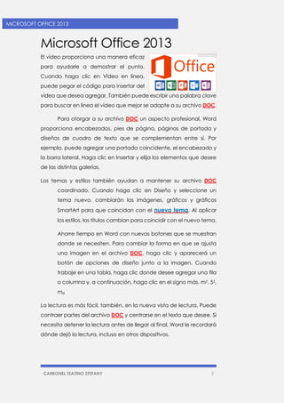 CARBONEL TEATINO STEFANY 2 
MICROSOFT OFFICE 2013 
Microsoft Office 2013 
El vídeo proporciona una manera eficaz para ayudarle a demostrar el punto. Cuando haga clic en Vídeo en línea, puede pegar el código para insertar del vídeo que desea agregar. También puede escribir una palabra clave para buscar en línea el vídeo que mejor se adapte a su archivo DOC. 
Para otorgar a su archivo DOC un aspecto profesional, Word proporciona encabezados, pies de página, páginas de portada y diseños de cuadro de texto que se complementan entre sí. Por ejemplo, puede agregar una portada coincidente, el encabezado y la barra lateral. Haga clic en Insertar y elija los elementos que desee de las distintas galerías. 
Los temas y estilos también ayudan a mantener su archivo DOC coordinado. Cuando haga clic en Diseño y seleccione un tema nuevo, cambiarán las imágenes, gráficos y gráficos SmartArt para que coincidan con el nuevo tema. Al aplicar los estilos, los títulos cambian para coincidir con el nuevo tema. 
Ahorre tiempo en Word con nuevos botones que se muestran donde se necesiten. Para cambiar la forma en que se ajusta una imagen en el archivo DOC, haga clic y aparecerá un botón de opciones de diseño junto a la imagen. Cuando trabaje en una tabla, haga clic donde desee agregar una fila o columna y, a continuación, haga clic en el signo más, m2, 52, mg 
La lectura es más fácil, también, en la nueva vista de lectura. Puede contraer partes del archivo DOC y centrarse en el texto que desee. Si necesita detener la lectura antes de llegar al final, Word le recordará dónde dejó la lectura, incluso en otros dispositivos. 
 