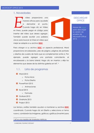 CARBONEL TEATINO STEFANY 3 
MICROSOFT OFFICE 2013 
1. Novedades 
l vídeo proporciona una manera eficaz para ayudarle a demostrar el punto. Cuando haga clic en Vídeo en línea, puede pegar el código para insertar del vídeo que desea agregar. También puede escribir una palabra clave para buscar en línea el vídeo que mejor se adapte a su archivo DOC. 
Para otorgar a su archivo DOC un aspecto profesional, Word proporciona encabezados, pies de página, páginas de portada y diseños de cuadro de texto que se complementan entre sí. Por ejemplo, puede agregar una portada coincidente, el encabezado y la barra lateral. Haga clic en Insertar y elija los elementos que desee de las distintas galerías en MT. A 
1.1. Lista de programas 
Word 2013 
o Ficha Inicio 
o Ficha Diseño 
PowerPoint 2013 
o Animaciones 
Excel 2013 
o Formulas 
Outlook 2013 
OneNote 2013 
Project 2013 
Los temas y estilos también ayudan a mantener su archivo DOC coordinado. Cuando haga clic en Diseño y seleccione un tema nuevo, cambiarán las imágenes, gráficos y gráficos SmartArt para 
A MT es una medida de toneladas métricas. 
E 
Hacer clic aquí para descargar la versión de prueba de Microsoft Office 2013. 
DESCARGAR OFFICE  
