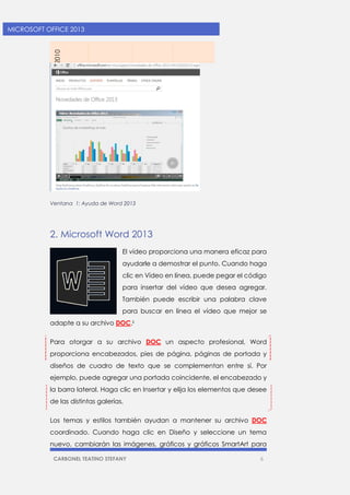 CARBONEL TEATINO STEFANY 6 
MICROSOFT OFFICE 2013 
2010 
Ventana 1: Ayuda de Word 2013 
2. Microsoft Word 2013 
El vídeo proporciona una manera eficaz para ayudarle a demostrar el punto. Cuando haga clic en Vídeo en línea, puede pegar el código para insertar del vídeo que desea agregar. También puede escribir una palabra clave para buscar en línea el vídeo que mejor se adapte a su archivo DOC.ii 
Para otorgar a su archivo DOC un aspecto profesional, Word proporciona encabezados, pies de página, páginas de portada y diseños de cuadro de texto que se complementan entre sí. Por ejemplo, puede agregar una portada coincidente, el encabezado y la barra lateral. Haga clic en Insertar y elija los elementos que desee de las distintas galerías. 
Los temas y estilos también ayudan a mantener su archivo DOC coordinado. Cuando haga clic en Diseño y seleccione un tema nuevo, cambiarán las imágenes, gráficos y gráficos SmartArt para  