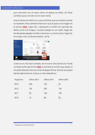 CARBONEL TEATINO STEFANY 7 
MICROSOFT OFFICE 2013 
que coincidan con el nuevo tema. Al aplicar los estilos, los títulos cambian para coincidir con el nuevo tema. 
Ahorre tiempo en Word con nuevos botones que se muestran donde se necesiten. Para cambiar la forma en que se ajusta una imagen en el archivo DOC, haga clic y aparecerá un botón de opciones de diseño junto a la imagen. Cuando trabaje en una tabla, haga clic donde desee agregar una fila o columna y, a continuación, haga clic en el signo más. (Carbonel Teatino , 2014) 
La lectura es más fácil, también, en la nueva vista de lectura. Puede contraer partes del archivo DOC y centrarse en el texto que desee. Si necesita detener la lectura antes de llegar al final, Word le recordará dónde dejó la lectura, incluso en otros dispositivos. 
Programa Office 2013 Office 2010 Office 2007 
2013 200 100 50 
2012 100 200 150 
2011 50 150 100 
2010 10 20 20  