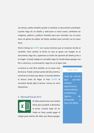 Los temas y estilos también ayudan a mantener su documento coordinado.
Cuando haga clic en Diseño y seleccione un tema nuevo, cambiarán las
imágenes, gráficos y gráficos SmartArt para que coincidan con el nuevo
tema. Al aplicar los estilos, los títulos cambian para coincidir con el nuevo
tema.
Ahorre tiempo en WORD con nuevos botones que se muestran donde se
necesiten. Para cambiar la forma en que se ajusta una imagen en el
documento, haga clic y aparecerá un botón de opciones de diseño junto a
la imagen. Cuando trabaje en una tabla, haga clic donde desee agregar una
fila o columna y, a continuación, haga clic en el signo más.
La lectura es más fácil, también, en la nueva vista
de lectura. Puede contraer partes del documento y
centrarse en el texto que desee. Si necesita detener
la lectura antes de llegar al final, WORD le
recordará dónde dejó la lectura, incluso en otros
dispositivos.

4. Microsoft Excel 2013
El vídeo proporciona una manera
eficaz para ayudarle a demostrar
el punto. Cuando haga clic en
Vídeo en línea, puede pegar el
código para insertar del vídeo que desea agregar.

EXCEL 2013

Hoja de cálculo
que
permite
realizar
operaciones
matemáticas,
estadísticas,
lógicas,
de
búsqueda
y
base de datos

 