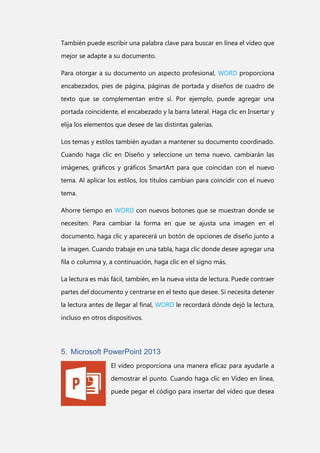 También puede escribir una palabra clave para buscar en línea el vídeo que
mejor se adapte a su documento.
Para otorgar a su documento un aspecto profesional, WORD proporciona
encabezados, pies de página, páginas de portada y diseños de cuadro de
texto que se complementan entre sí. Por ejemplo, puede agregar una
portada coincidente, el encabezado y la barra lateral. Haga clic en Insertar y
elija los elementos que desee de las distintas galerías.
Los temas y estilos también ayudan a mantener su documento coordinado.
Cuando haga clic en Diseño y seleccione un tema nuevo, cambiarán las
imágenes, gráficos y gráficos SmartArt para que coincidan con el nuevo
tema. Al aplicar los estilos, los títulos cambian para coincidir con el nuevo
tema.
Ahorre tiempo en WORD con nuevos botones que se muestran donde se
necesiten. Para cambiar la forma en que se ajusta una imagen en el
documento, haga clic y aparecerá un botón de opciones de diseño junto a
la imagen. Cuando trabaje en una tabla, haga clic donde desee agregar una
fila o columna y, a continuación, haga clic en el signo más.
La lectura es más fácil, también, en la nueva vista de lectura. Puede contraer
partes del documento y centrarse en el texto que desee. Si necesita detener
la lectura antes de llegar al final, WORD le recordará dónde dejó la lectura,
incluso en otros dispositivos.

5. Microsoft PowerPoint 2013
El vídeo proporciona una manera eficaz para ayudarle a
demostrar el punto. Cuando haga clic en Vídeo en línea,
puede pegar el código para insertar del vídeo que desea

 