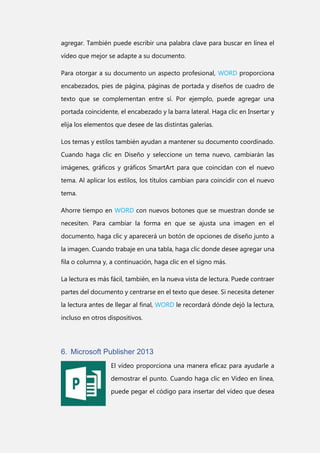 agregar. También puede escribir una palabra clave para buscar en línea el
vídeo que mejor se adapte a su documento.
Para otorgar a su documento un aspecto profesional, WORD proporciona
encabezados, pies de página, páginas de portada y diseños de cuadro de
texto que se complementan entre sí. Por ejemplo, puede agregar una
portada coincidente, el encabezado y la barra lateral. Haga clic en Insertar y
elija los elementos que desee de las distintas galerías.
Los temas y estilos también ayudan a mantener su documento coordinado.
Cuando haga clic en Diseño y seleccione un tema nuevo, cambiarán las
imágenes, gráficos y gráficos SmartArt para que coincidan con el nuevo
tema. Al aplicar los estilos, los títulos cambian para coincidir con el nuevo
tema.
Ahorre tiempo en WORD con nuevos botones que se muestran donde se
necesiten. Para cambiar la forma en que se ajusta una imagen en el
documento, haga clic y aparecerá un botón de opciones de diseño junto a
la imagen. Cuando trabaje en una tabla, haga clic donde desee agregar una
fila o columna y, a continuación, haga clic en el signo más.
La lectura es más fácil, también, en la nueva vista de lectura. Puede contraer
partes del documento y centrarse en el texto que desee. Si necesita detener
la lectura antes de llegar al final, WORD le recordará dónde dejó la lectura,
incluso en otros dispositivos.

6. Microsoft Publisher 2013
El vídeo proporciona una manera eficaz para ayudarle a
demostrar el punto. Cuando haga clic en Vídeo en línea,
puede pegar el código para insertar del vídeo que desea

 