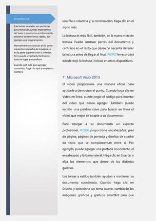 Importante

una fila o columna y, a continuación, haga clic en el

[Las barras laterales son perfectas
para remarcar puntos importantes
del texto o proporcionar información
adicional de referencia rápida, por
ejemplo una programación.

signo más.

Normalmente se colocan en la parte
izquierda o derecha de la página, o
en la parte superior o en la inferior.
Pero puede arrastrarla fácilmente
hasta el lugar que prefiera.

La lectura es más fácil, también, en la nueva vista de
lectura. Puede contraer partes del documento y
centrarse en el texto que desee. Si necesita detener
la lectura antes de llegar al final, WORD le recordará
dónde dejó la lectura, incluso en otros dispositivos.

Cuando esté listo para agregar
contenido, haga clic aquí y empiece a
escribir.]

7. Microsoft Visio 2013
El vídeo proporciona una manera eficaz para
ayudarle a demostrar el punto. Cuando haga clic en
Vídeo en línea, puede pegar el código para insertar
del vídeo que desea agregar. También puede
escribir una palabra clave para buscar en línea el
vídeo que mejor se adapte a su documento.
Para

otorgar

a

su

documento

un

aspecto

profesional, WORD proporciona encabezados, pies
de página, páginas de portada y diseños de cuadro
de texto que se complementan entre sí. Por
ejemplo, puede agregar una portada coincidente, el
encabezado y la barra lateral. Haga clic en Insertar y
elija los elementos que desee de las distintas
galerías.
Los temas y estilos también ayudan a mantener su
documento coordinado. Cuando haga clic en
Diseño y seleccione un tema nuevo, cambiarán las
imágenes, gráficos y gráficos SmartArt para que

 