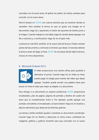 coincidan con el nuevo tema. Al aplicar los estilos, los títulos cambian para
coincidir con el nuevo tema.
Ahorre tiempo en WORD con nuevos botones que se muestran donde se
necesiten. Para cambiar la forma en que se ajusta una imagen en el
documento, haga clic y aparecerá un botón de opciones de diseño junto a
la imagen. Cuando trabaje en una tabla, haga clic donde desee agregar una
fila o columna y, a continuación, haga clic en el signo más.
La lectura es más fácil, también, en la nueva vista de lectura. Puede contraer
partes del documento y centrarse en el texto que desee. Si necesita detener
la lectura antes de llegar al final, WORD le recordará dónde dejó la lectura,
incluso en otros dispositivos.

8. Microsoft Outlook 2013
El vídeo proporciona una manera eficaz para ayudarle a
demostrar el punto. Cuando haga clic en Vídeo en línea,
puede pegar el código para insertar del vídeo que desea
agregar. También puede escribir una palabra clave para
buscar en línea el vídeo que mejor se adapte a su documento.
Para otorgar a su documento un aspecto profesional, WORD proporciona
encabezados, pies de página, páginas de portada y diseños de cuadro de
texto que se complementan entre sí. Por ejemplo, puede agregar una
portada coincidente, el encabezado y la barra lateral. Haga clic en Insertar y
elija los elementos que desee de las distintas galerías.
Los temas y estilos también ayudan a mantener su documento coordinado.
Cuando haga clic en Diseño y seleccione un tema nuevo, cambiarán las
imágenes, gráficos y gráficos SmartArt para que coincidan con el nuevo

 