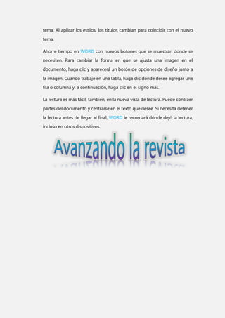 tema. Al aplicar los estilos, los títulos cambian para coincidir con el nuevo
tema.
Ahorre tiempo en WORD con nuevos botones que se muestran donde se
necesiten. Para cambiar la forma en que se ajusta una imagen en el
documento, haga clic y aparecerá un botón de opciones de diseño junto a
la imagen. Cuando trabaje en una tabla, haga clic donde desee agregar una
fila o columna y, a continuación, haga clic en el signo más.
La lectura es más fácil, también, en la nueva vista de lectura. Puede contraer
partes del documento y centrarse en el texto que desee. Si necesita detener
la lectura antes de llegar al final, WORD le recordará dónde dejó la lectura,
incluso en otros dispositivos.

 
