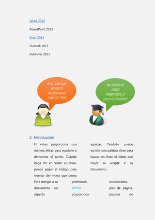 Word 2013
PowerPoint 2013
Excel 2013
Outlook 2013
Publisher 2013

HIJO, DIME QUE
PROYECTO
PRESENTARÁS
PARA TU TESIS

UN PROYECTO
SOBRE
HIDROPONÍA, EL
CULTIVO ECOLÓGICO

2. Introducción
El

vídeo

proporciona

una

agregar.

También

puede

manera eficaz para ayudarle a

escribir una palabra clave para

demostrar el punto. Cuando

buscar en línea el vídeo que

haga clic en Vídeo en línea,

mejor

puede pegar el código para

documento.

se

adapte

a

su

insertar del vídeo que desea
Para otorgar a su

profesional,

encabezados,

documento

WORD

pies de página,

proporciona

páginas

aspecto

un

de

 