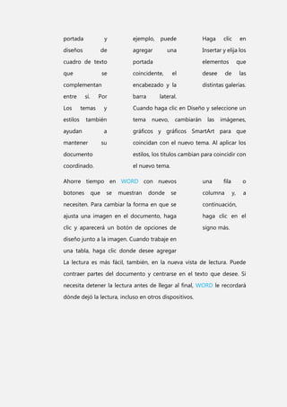 portada

y

ejemplo, puede

Haga

diseños

de

agregar

Insertar y elija los

cuadro de texto

portada

que

coincidente,

se

una

elementos
el

complementan

encabezado y la

entre

barra

Los

sí.

Por

temas

estilos

y

también

ayudan

clic

desee

en

que

de

las

distintas galerías.

lateral.

Cuando haga clic en Diseño y seleccione un
tema

nuevo,

cambiarán

las

imágenes,

a
su

mantener

gráficos y gráficos SmartArt para que
coincidan con el nuevo tema. Al aplicar los

documento

estilos, los títulos cambian para coincidir con

coordinado.

el nuevo tema.

Ahorre tiempo en WORD con nuevos

una

botones

columna

que

se

muestran

donde

se

fila

o
y,

a

necesiten. Para cambiar la forma en que se

continuación,

ajusta una imagen en el documento, haga

haga clic en el

clic y aparecerá un botón de opciones de

signo más.

diseño junto a la imagen. Cuando trabaje en
una tabla, haga clic donde desee agregar
La lectura es más fácil, también, en la nueva vista de lectura. Puede
contraer partes del documento y centrarse en el texto que desee. Si
necesita detener la lectura antes de llegar al final, WORD le recordará
dónde dejó la lectura, incluso en otros dispositivos.

 