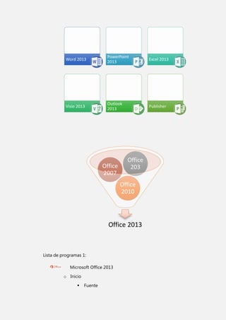Word 2013

PowerPoint
2013

Excel 2013

Visio 2013

Outlook
2013

Publisher

Office
2007

Office
203
Office
2010

Office 2013

Lista de programas 1:
Microsoft Office 2013
o Inicio


Fuente

 