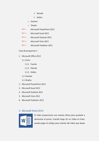 

Párrafo



Estilos

o Insertar
o Diseño
Microsoft PowerPoint 2013
Microsoft Excel 2013
Microsoft Outlook 2013
Microsoft Visio 2013
Microsoft Publisher 2013
Lista de programas 1:
1. Microsoft Office 2013
1.1. Inicio
1.1.1. Fuente
1.1.2. Párrafo
1.1.3. Estilos
1.2. Insertar
1.3. Diseño
2. Microsoft PowerPoint 2013
3. Microsoft Excel 2013
4. Microsoft Outlook 2013
5. Microsoft Visio 2013
6. Microsoft Publisher 2013

3. Microsoft Word 2013
El vídeo proporciona una manera eficaz para ayudarle a
demostrar el punto. Cuando haga clic en Vídeo en línea,
puede pegar el código para insertar del vídeo que desea

 