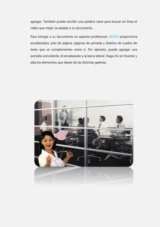 agregar. También puede escribir una palabra clave para buscar en línea el
vídeo que mejor se adapte a su documento.
Para otorgar a su documento un aspecto profesional, WORD proporciona
encabezados, pies de página, páginas de portada y diseños de cuadro de
texto que se complementan entre sí. Por ejemplo, puede agregar una
portada coincidente, el encabezado y la barra lateral. Haga clic en Insertar y
elija los elementos que desee de las distintas galerías.

 