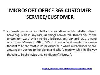 MICROSOFT OFFICE 365 CUSTOMER
SERVICE/CUSTOMER
The spreads immense and brilliant associations which satisfies client's
hankering in an in any case, all things considered. There's one of the
uncommon stage which renders ludicrous strategy and that is none
other than Microsoft Office 365, it is on a fundamental dimension
thought to be the most stunning virtual help which is relied upon to give
amazing encounters to the clients and what's more which is in like way
thought to be the invigorated rendition of Microsoft.
https://microsoftcustomerservice-number.com/
 