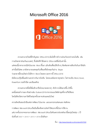 Microsoft Office 2016
ความสามารถใหม่ที่สาคัญของ Office 2016 เน้นไปที่การทางานร่วมกันระหว่างคนในทีม เช่น
การแก้เอกสารร่วมกันแบบสดๆ ซึ่งเดิมทีทาได้เฉพาะ Office เวอร์ชั่นเว็บเท่านั้น
แต่ตอนนี้เราสามารถเปิดโปรแกรม Word ขึ้นมา แล้วเห็นเพื่อนโต๊ะข้างๆ พิมพ์เอกสารเดียวกันกับเราได้แล้ว
เท่านั้นยังไม่พอ เรายังสามารถแชทคุยกับเพื่อนหรือโทรคุยกันผ่าน Skype
ว่าเอกสารนี้ควรแก้อย่างไรได้จาก Word โดยตรง นอกจากนี้Office 2016
ยังมีระบบกรุ๊ปเพื่อแชร์งานระหว่างกันภายในทีม โดยจะแชร์เอกสารทุกอย่าง ไม่ว่าจะเป็น Word, Excel,
PowerPoint รวมถึงโน้ต และอีเมลด้วย
ความสามารถอื่นที่เพิ่มเข้ามาคือโปรแกรมหลายๆ ตัวทางานได้ฉลาดขึ้น เร็วขึ้น
ลดขั้นตอนทางานลง ตัวอย่างเช่น Outlook2016 สามารถแนบไฟล์ล่าสุดที่เราแก้ไขได้เลย
โดยไม่ต้องไล่ควานหาไฟล์ใหม่ทุกครั้งเวลาจะส่งเมลฉบับใหม่
ความคิดเห็นของนักเรียนต่อการพัฒนาโปรแกรม และผลกระทบต่อตนเอง ต่อสังคม
การพัฒนา Microsoft Officeถือเป็นเรื่องดีเพราะมันทาให้สะดวกขึ้นในการใช้งาน
แต่บางครั้งเราอาจจะตามการพัฒนา Microsoft Officeไม่ทันเพราะช่วงหลังมานี้ออกรุ่นใหม่ทุก 2 ปี
นับตั้งแต่ 2007 > 2010 > 2013 > 2016 เป็นต้นมา
ที่มา : http://www.thairath.co.th/content/527550
 