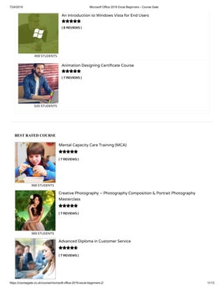 7/24/2019 Microsoft Office 2016 Excel Beginners - Course Gate
https://coursegate.co.uk/course/microsoft-office-2016-excel-beginners-2/ 11/13
BEST RATED COURSE
( 7 REVIEWS )
Mental Capacity Care Training (MCA)
368 STUDENTS

( 7 REVIEWS )
Creative Photography – Photography Composition & Portrait Photography
Masterclass
369 STUDENTS

( 7 REVIEWS )
Advanced Diploma in Customer Service

( 8 REVIEWS )
An Introduction to Windows Vista for End Users
459 STUDENTS
( 7 REVIEWS )
Animation Designing Certi cate Course
520 STUDENTS


 