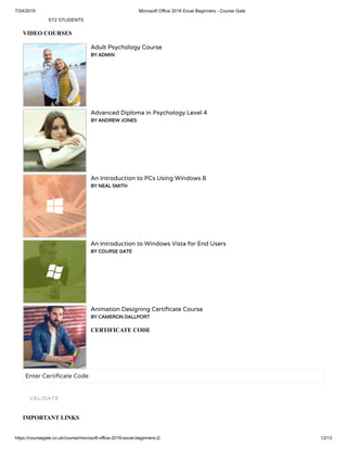 7/24/2019 Microsoft Office 2016 Excel Beginners - Course Gate
https://coursegate.co.uk/course/microsoft-office-2016-excel-beginners-2/ 12/13
572 STUDENTS
VIDEO COURSES
Adult Psychology Course
BY ADMIN
Advanced Diploma in Psychology Level 4
BY ANDREW JONES
An Introduction to PCs Using Windows 8
BY NEAL SMITH
An Introduction to Windows Vista for End Users
BY COURSE GATE
Animation Designing Certi cate Course
BY CAMERON DALLPORT
CERTIFICATE CODE
Enter Certi cate Code
IMPORTANT LINKS
VALIDATE
 