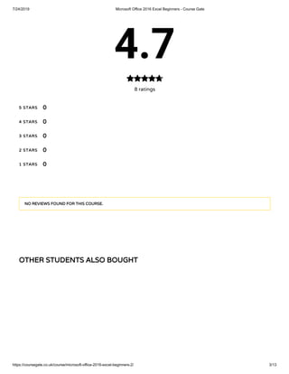 7/24/2019 Microsoft Office 2016 Excel Beginners - Course Gate
https://coursegate.co.uk/course/microsoft-office-2016-excel-beginners-2/ 3/13
OTHER STUDENTS ALSO BOUGHT
4.7
8 ratings

5 STARS
4 STARS
3 STARS
2 STARS
1 STARS
0
0
0
0
0
NO REVIEWS FOUND FOR THIS COURSE.
 