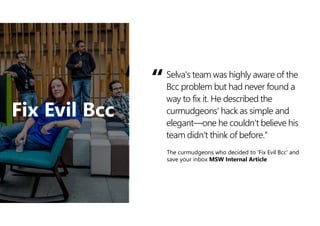 Selva's team was highly aware of the
Bcc problem but had never found a
way to fix it. He described the
curmudgeons' hack as simple and
elegant—one he couldn't believe his
team didn't think of before.“
“
The curmudgeons who decided to 'Fix Evil Bcc' and
save your inbox MSW Internal Article
Fix Evil Bcc
 