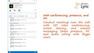 Web conferencing, presence, and
IM:
Conduct meetings over the web
with HD video conferencing,
screen sharing, and instant
messaging. Share presence, IM,
and audio calling with Skype
users.
 