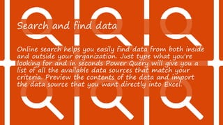 Search and find data
Online search helps you easily find data from both inside
and outside your organization. Just type what you're
looking for and in seconds Power Query will give you a
list of all the available data sources that match your
criteria. Preview the contents of the data and import
the data source that you want directly into Excel.
 