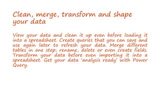 Clean, merge, transform and shape
your data
View your data and clean it up even before loading it
into a spreadsheet. Create queries that you can save and
use again later to refresh your data. Merge different
tables in one step; rename, delete or even create fields.
Transform your data before even importing it into a
spreadsheet. Get your data ‘analysis ready’ with Power
Query.
 