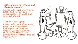 • Office Mobile for iPhone and
Android phones:
Access, edit, and view Word,
Excel, and PowerPoint
documents on iPhones and
Android phones.
• Other mobile apps:
Access, edit, and view Word,
Excel, and PowerPoint
documents on Windows
Phones. Use the OneNote,
OWA, Lync Mobile, and
SharePoint Newsfeed apps on
most devices.
 