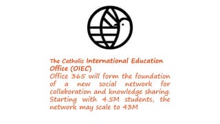 The Catholic International Education
Office (OIEC)
Office 365 will form the foundation
of a new social network for
collaboration and knowledge sharing.
Starting with 4.5M students, the
network may scale to 43M.
 