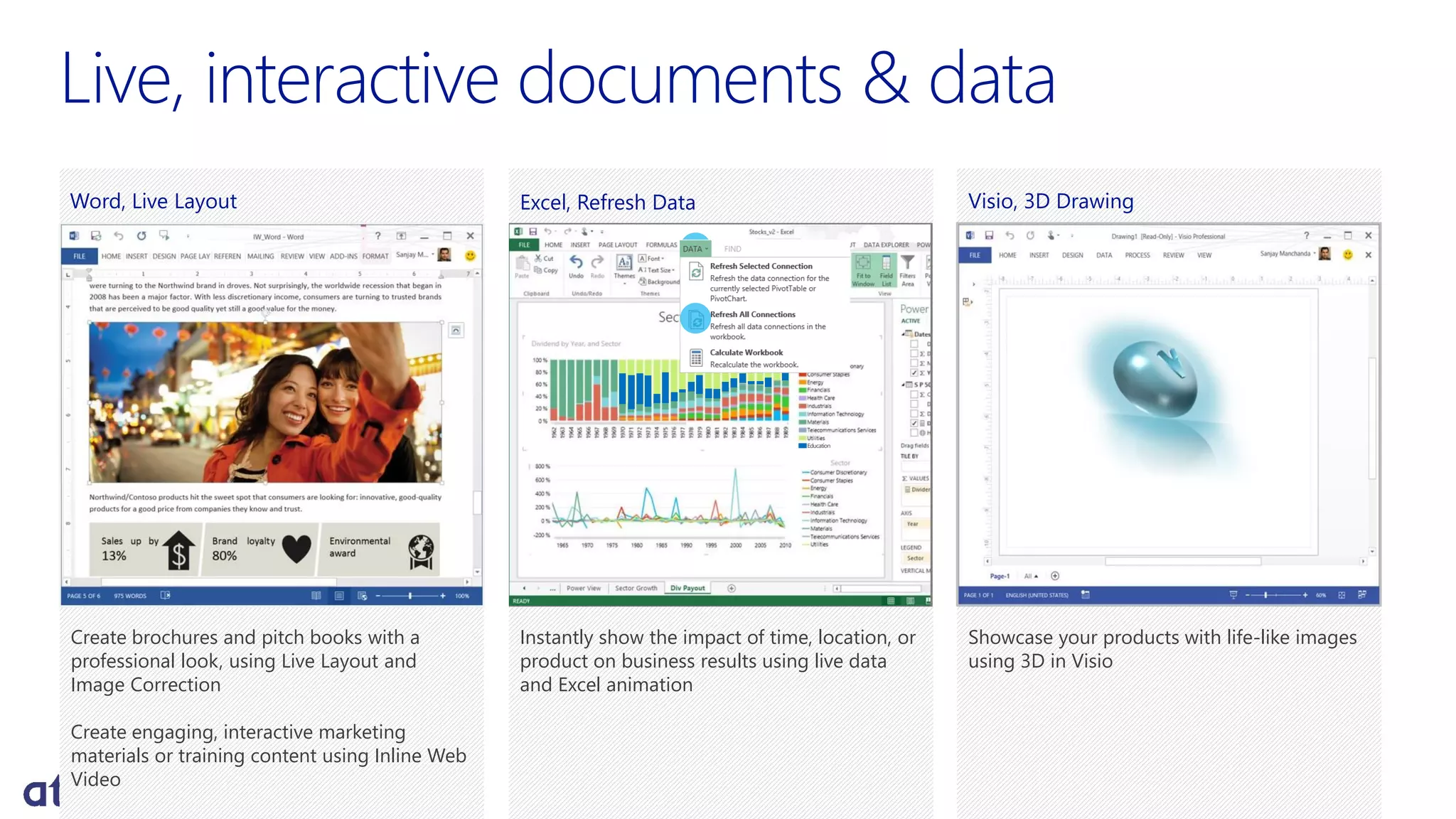 Live, interactive documents & data
Create brochures and pitch books with a
professional look, using Live Layout and
Image Correction
Create engaging, interactive marketing
materials or training content using Inline Web
Video
Word, Live Layout Visio, 3D Drawing
Showcase your products with life-like images
using 3D in Visio
Instantly show the impact of time, location, or
product on business results using live data
and Excel animation
Excel, Refresh Data
Education
 