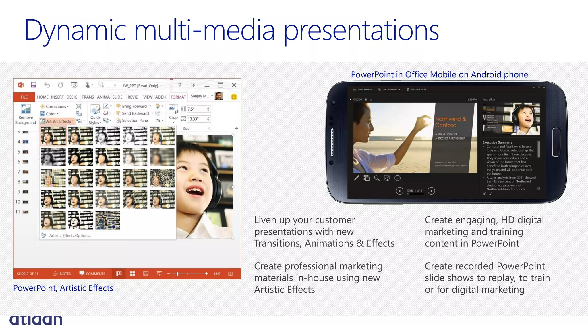 Dynamic multi-media presentations
Liven up your customer
presentations with new
Transitions, Animations & Effects
Create professional marketing
materials in-house using new
Artistic Effects
Create engaging, HD digital
marketing and training
content in PowerPoint
Create recorded PowerPoint
slide shows to replay, to train
or for digital marketingPowerPoint, Artistic Effects
PowerPoint in Office Mobile on Android phone
 