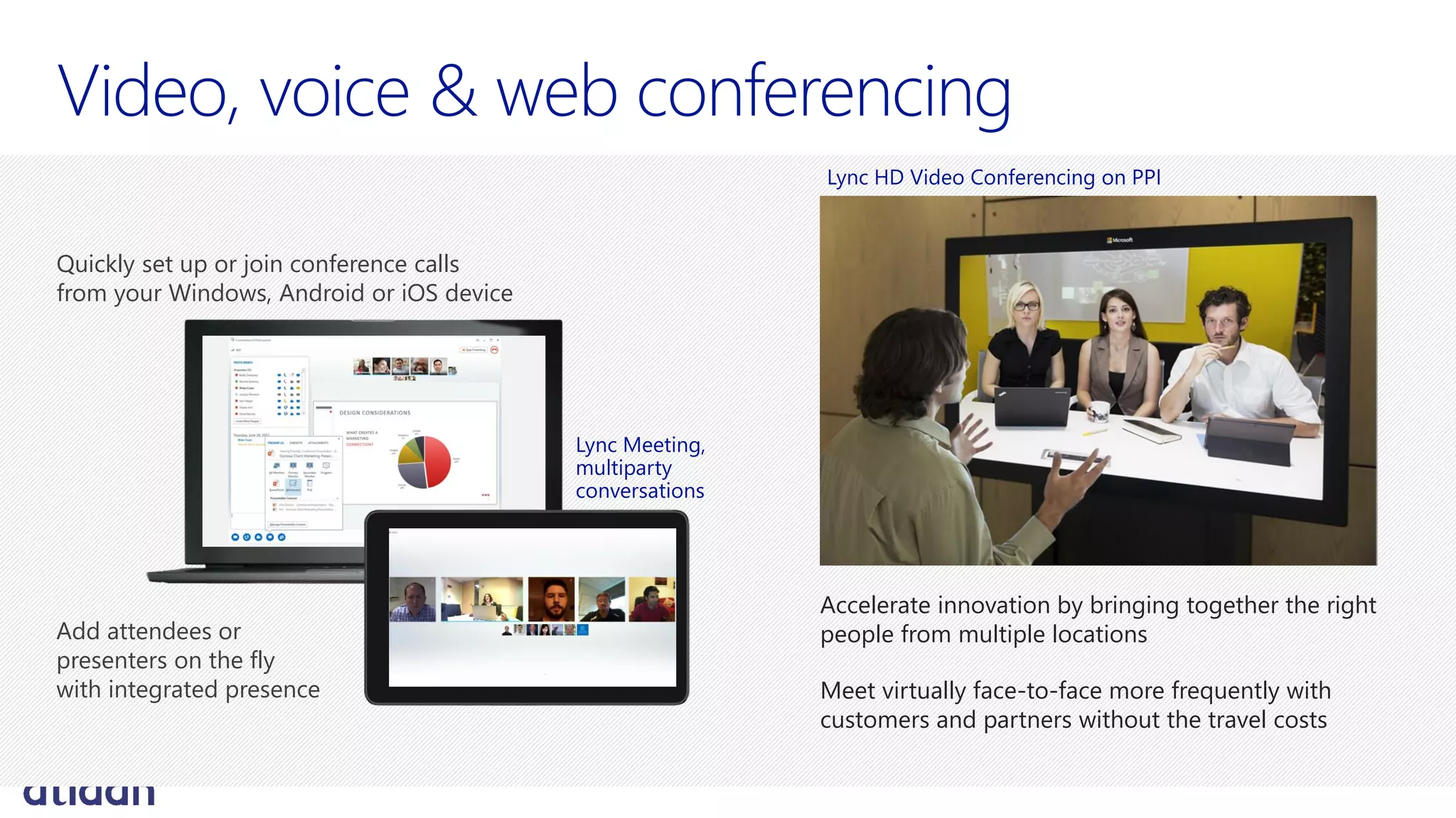 Accelerate innovation by bringing together the right
people from multiple locations
Meet virtually face-to-face more frequently with
customers and partners without the travel costs
Lync HD Video Conferencing on PPI
Quickly set up or join conference calls
from your Windows, Android or iOS device
Add attendees or
presenters on the fly
with integrated presence
Lync Meeting,
multiparty
conversations
 
