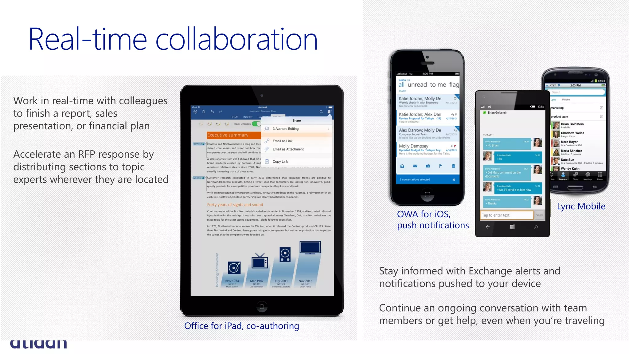 Work in real-time with colleagues
to finish a report, sales
presentation, or financial plan
Accelerate an RFP response by
distributing sections to topic
experts wherever they are located
Stay informed with Exchange alerts and
notifications pushed to your device
Continue an ongoing conversation with team
members or get help, even when you’re traveling
OWA for iOS,
push notifications
Lync Mobile
Office for iPad, co-authoring
 