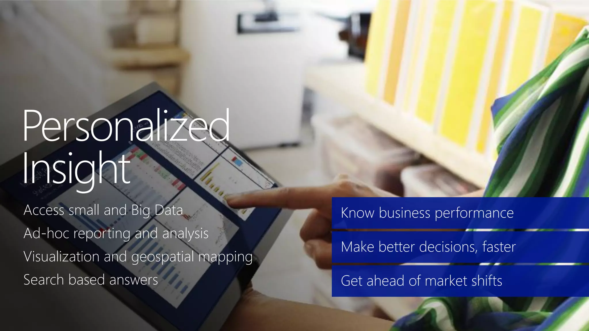 Know business performance
Make better decisions, faster
Get ahead of market shifts
Access small and Big Data
Ad-hoc reporting and analysis
Visualization and geospatial mapping
Search based answers
 
