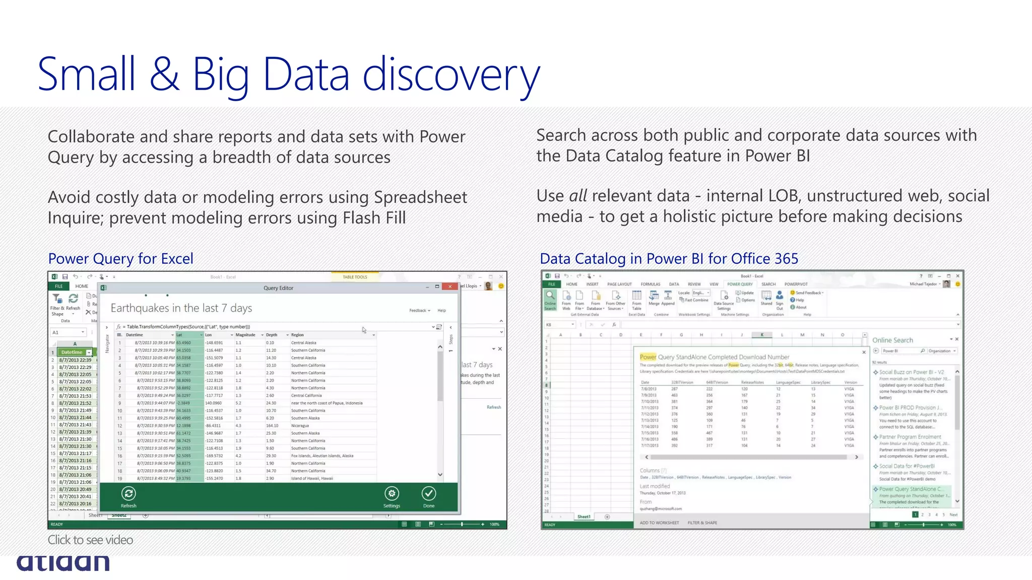 Small & Big Data discovery
Search across both public and corporate data sources with
the Data Catalog feature in Power BI
Use all relevant data - internal LOB, unstructured web, social
media - to get a holistic picture before making decisions
Collaborate and share reports and data sets with Power
Query by accessing a breadth of data sources
Avoid costly data or modeling errors using Spreadsheet
Inquire; prevent modeling errors using Flash Fill
Data Catalog in Power BI for Office 365Power Query for Excel
 
