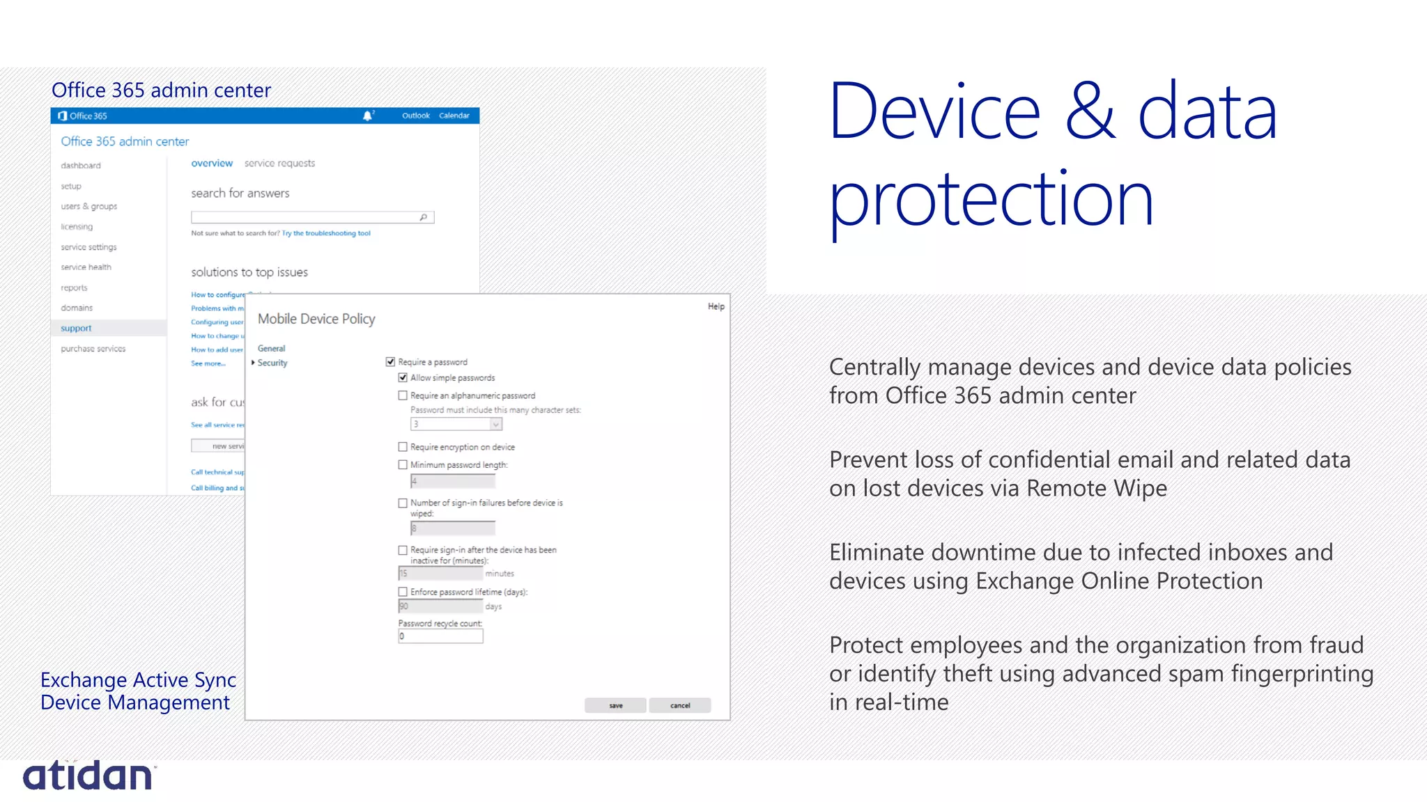 Centrally manage devices and device data policies
from Office 365 admin center
Prevent loss of confidential email and related data
on lost devices via Remote Wipe
Eliminate downtime due to infected inboxes and
devices using Exchange Online Protection
Protect employees and the organization from fraud
or identify theft using advanced spam fingerprinting
in real-time
protection
Office 365 admin center
Exchange Active Sync
Device Management
 