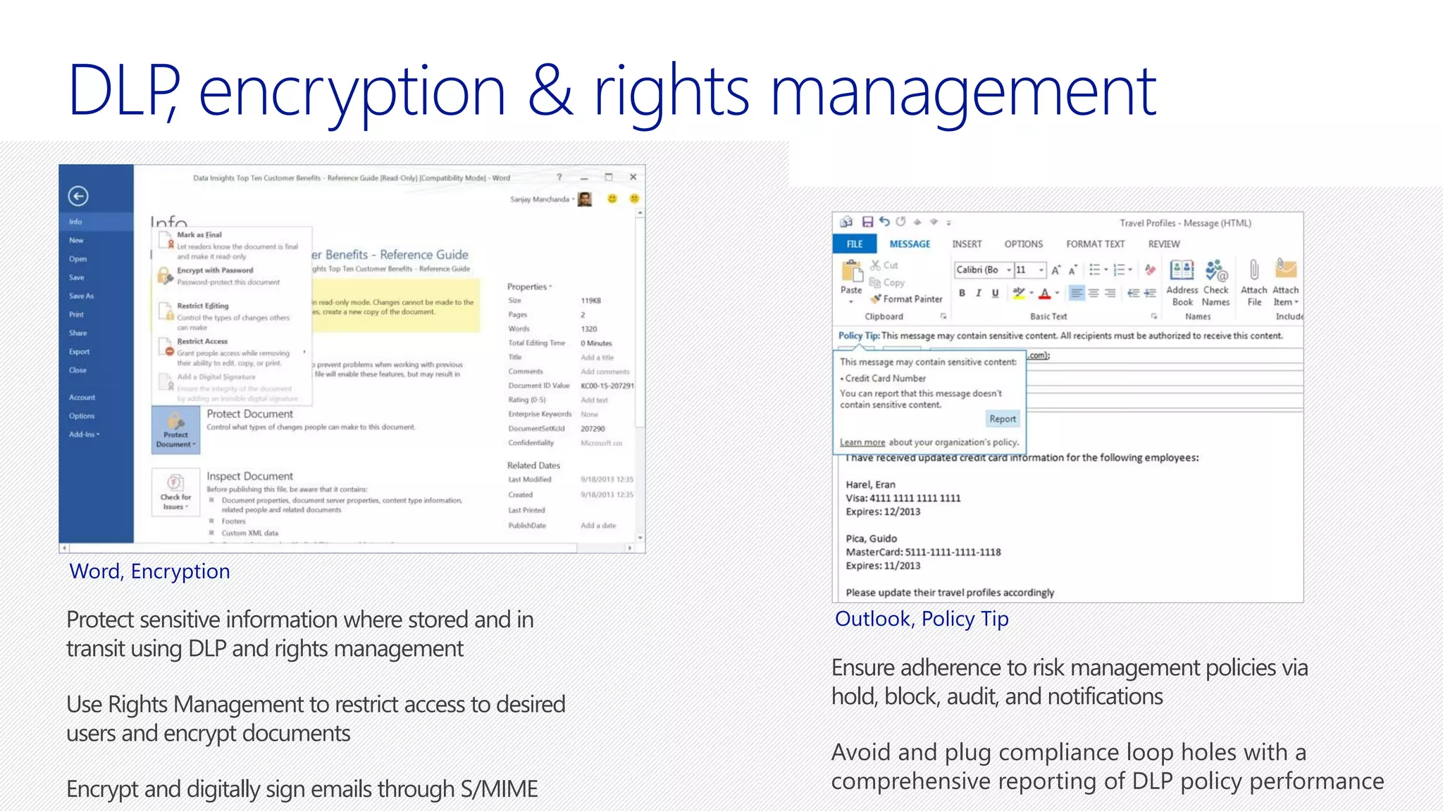 anagement
Protect sensitive information where stored and in
transit using DLP and rights management
Use Rights Management to restrict access to desired
users and encrypt documents
Encrypt and digitally sign emails through S/MIME
Ensure adherence to risk management policies via
hold, block, audit, and notifications
Avoid and plug compliance loop holes with a
comprehensive reporting of DLP policy performance
Word, Encryption
Outlook, Policy Tip
 
