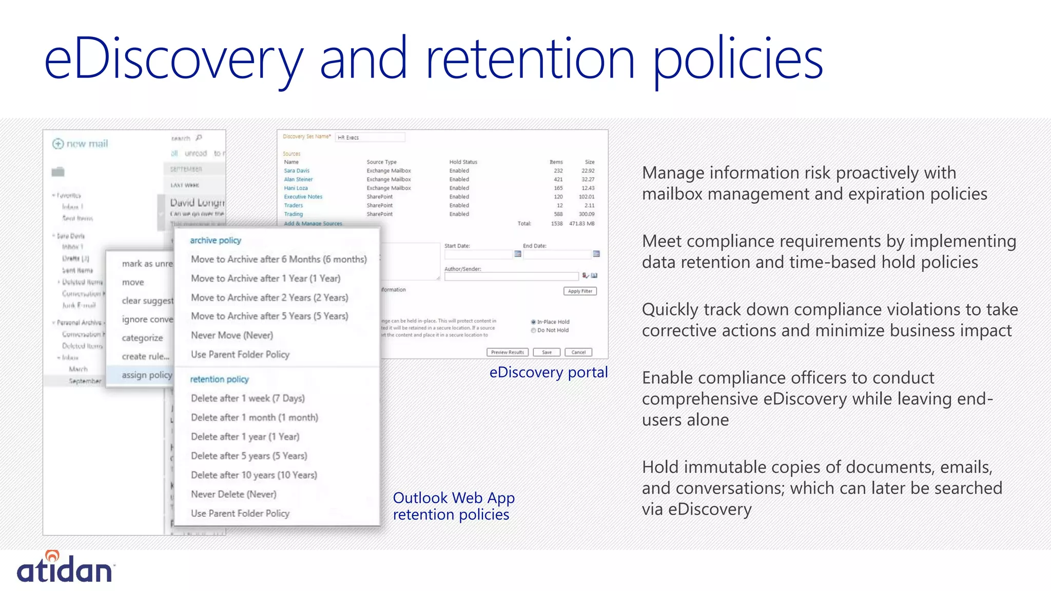 e
Manage information risk proactively with
mailbox management and expiration policies
Meet compliance requirements by implementing
data retention and time-based hold policies
Quickly track down compliance violations to take
corrective actions and minimize business impact
Enable compliance officers to conduct
comprehensive eDiscovery while leaving end-
users alone
Hold immutable copies of documents, emails,
and conversations; which can later be searched
via eDiscovery
eDiscovery portal
Outlook Web App
retention policies
 