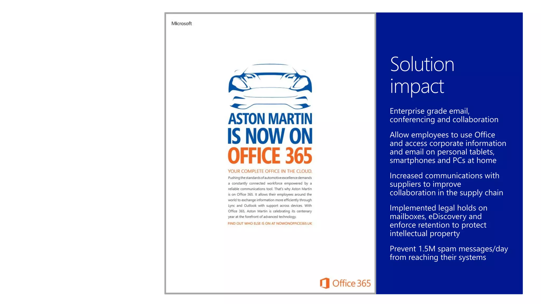 Business
requirements
Improve productivity tools to
deliver luxury sports cars with
cutting-edge design, high-end
performance and comfort
Keep IT focused on high-value
projects manufacturing IT projects
Business transformation drove
need to implement tighter
security and compliance
procedures
Solution
impact
Enterprise grade email,
conferencing and collaboration
Allow employees to use Office
and access corporate information
and email on personal tablets,
smartphones and PCs at home
Increased communications with
suppliers to improve
collaboration in the supply chain
Implemented legal holds on
mailboxes, eDiscovery and
enforce retention to protect
intellectual property
Prevent 1.5M spam messages/day
from reaching their systems
 