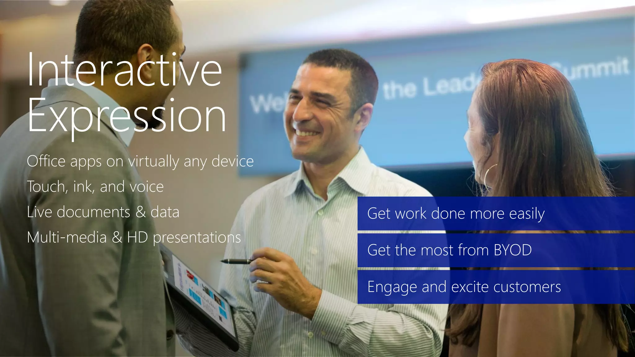 Office apps on virtually any device
Touch, ink, and voice
Live documents & data
Multi-media & HD presentations
Get work done more easily
Get the most from BYOD
Engage and excite customers
 