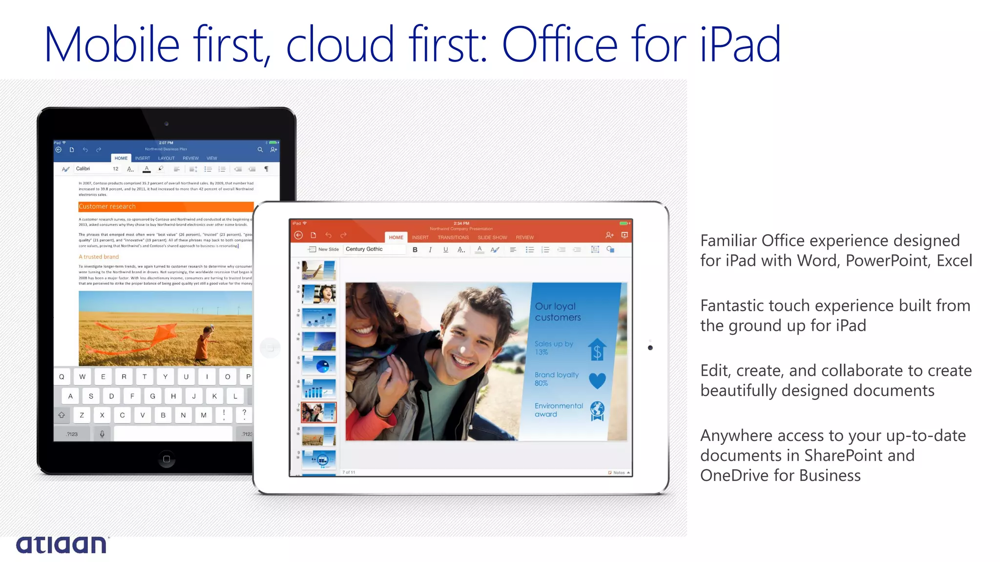 Mobile first, cloud first: Office for iPad
Familiar Office experience designed
for iPad with Word, PowerPoint, Excel
Fantastic touch experience built from
the ground up for iPad
Edit, create, and collaborate to create
beautifully designed documents
Anywhere access to your up-to-date
documents in SharePoint and
OneDrive for Business
 