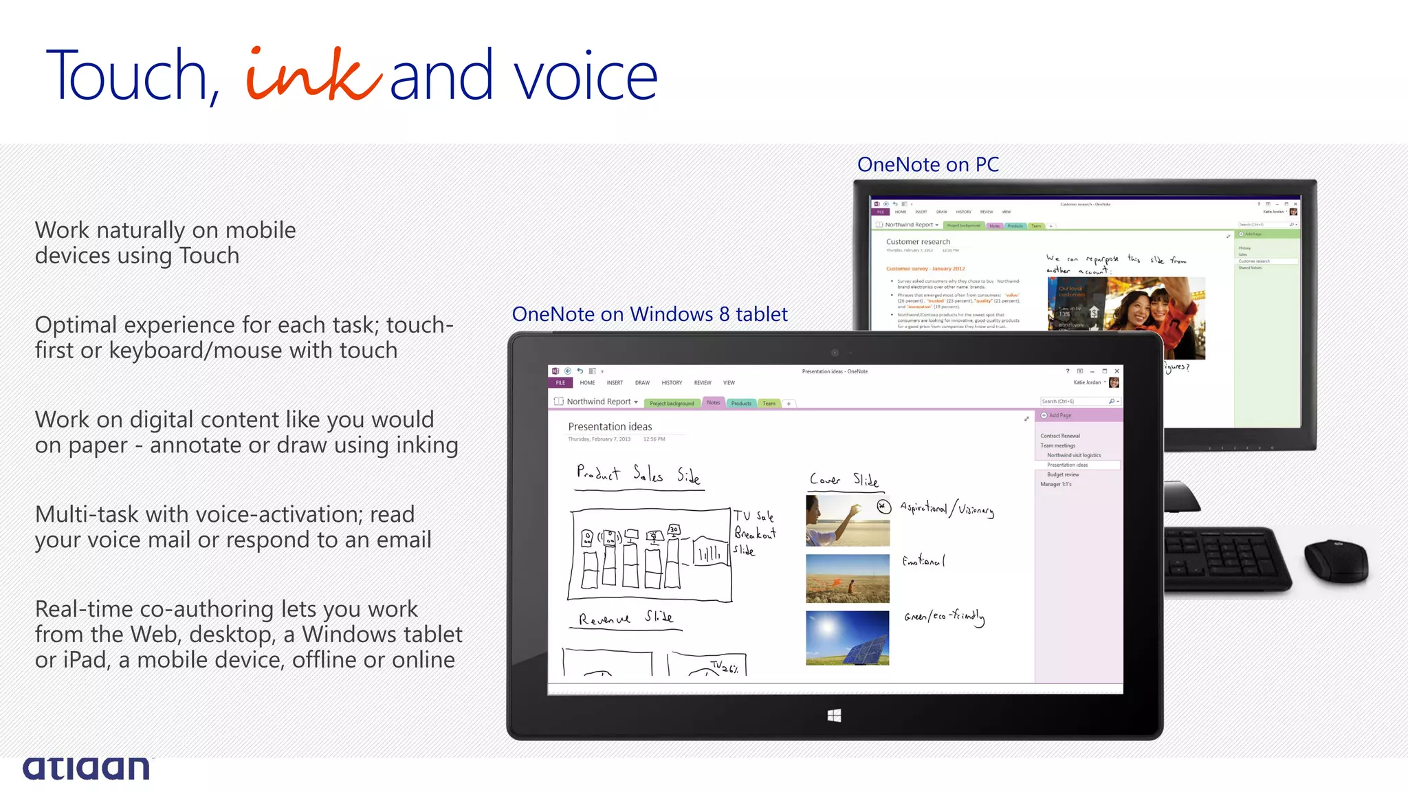 Touch, ink and voice
Work naturally on mobile
devices using Touch
Optimal experience for each task; touch-
first or keyboard/mouse with touch
Work on digital content like you would
on paper - annotate or draw using inking
Multi-task with voice-activation; read
your voice mail or respond to an email
Real-time co-authoring lets you work
from the Web, desktop, a Windows tablet
or iPad, a mobile device, offline or online
OneNote on Windows 8 tablet
OneNote on PC
 